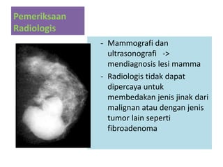 Pemeriksaan
Radiologis
- Mammografi dan
ultrasonografi ->
mendiagnosis lesi mamma
- Radiologis tidak dapat
dipercaya untuk
membedakan jenis jinak dari
malignan atau dengan jenis
tumor lain seperti
fibroadenoma
 