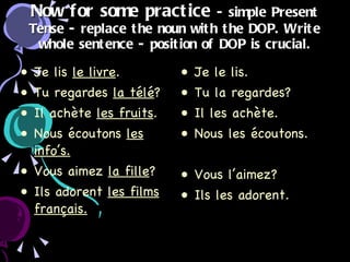 Now for some practice   - simple Present Tense - replace the noun with the DOP. Write whole sentence - position of DOP is crucial. Je lis  le livre . Tu regardes  la télé ? Il achète  les fruits . Nous écoutons  les info’s. Vous aimez  la fille ? Ils adorent  les films français. Je le lis. Tu la regardes? Il les achète. Nous les écoutons. Vous l’aimez? Ils les adorent. 