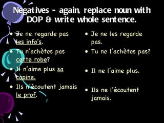 Negatives - again, replace noun with DOP & write whole sentence. Je ne regarde pas  les info’s . Tu n’achètes pas  cette robe ? Il n’aime plus  sa copine. Ils n’écoutent jamais  le prof . Je ne les regarde pas. Tu ne l’achètes pas? Il ne l’aime plus. Ils ne l’écoutent jamais.  