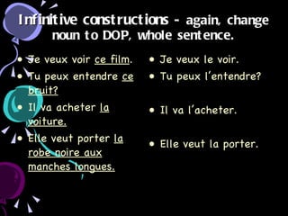 Infinitive constructions  - again, change noun to DOP, whole sentence. Je veux voir  ce film . Tu peux entendre  ce bruit? Il va acheter  la voiture. Elle veut porter  la robe noire aux manches longues. Je veux le voir. Tu peux l’entendre? Il va l’acheter. Elle veut la porter. 
