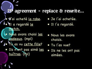 PP agreement - replace & rewrite... J’ai acheté  la robe . Il a regardé  le match. Nous avons choisi  les cadeaux . (mpl) Tu as vu  cette fille ? Ils n’ont pas aimé  les huîtres . (fpl) Je l’ai achetée. Il l’a regardé. Nous les avons choisis. Tu l’as vue? Ils ne les ont pas aimées. 