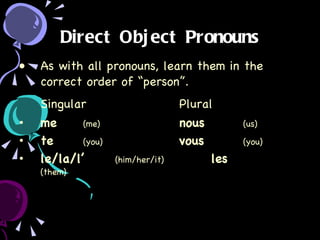 Direct Object Pronouns As with all pronouns, learn them in the correct order of “person”. Singular Plural me (me) nous (us) te (you) vous (you) le/la/l’ (him/her/it) les (them) 