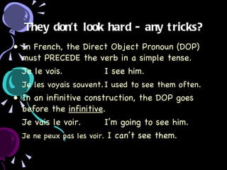 They don’t look hard - any tricks? In French, the Direct Object Pronoun (DOP) must PRECEDE the verb in a simple tense. Je le vois. I see him. Je les voyais souvent . I used to see them often . In an infinitive construction, the DOP goes before the  infinitive . Je vais le voir. I’m going to see him. Je ne peux pas les voir.  I can’t see them. 