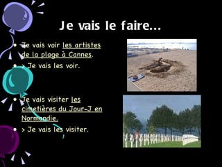Je vais le faire... Je vais voir  les artistes de la plage à Cannes . > Je vais les voir.  Je vais visiter  les cimetières du Jour-J en Normandie. > Je vais les visiter. 