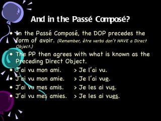 And in the Passé Composé? In the Passé Composé, the DOP precedes the form of avoir.  (Remember, être verbs don’t HAVE a Direct Object.) The PP then agrees with what is known as the Preceding Direct Object. J’ai vu mon ami. > Je l’ai vu. J’ai vu mon amie. > Je l’ai vu e . J’ai vu mes amis. > Je les ai vu s . J’ai vu mes amies.  > Je les ai vu es . 