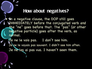 How about negatives? In a negative clause, the DOP still goes IMMEDIATELY before the conjugated verb and the “ne” goes before that. The “pas” (or other negative particle) goes after the verb, as normal. Je ne le vois pas.  I don’t see him. Je ne le voyais pas souvent. I didn’t see him often. Je ne les ai pas vus. I haven’t seen them. 