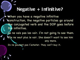 Negative + Infinitive? When you have a negative infinitive construction, the negative particles go around the conjugated verb and the DOP goes before the infinitive. Je ne vais pas les voir. I’m not going to see them. Elle ne veut plus le voir. She doesn’t want to see him  any more. Ils ne peuvent pas l’acheter. They can’t buy it. 