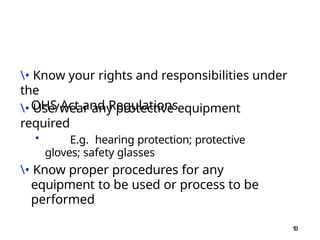 1
0
• Know your rights and responsibilities under
the
OHS Act and Regulations
• Use/wear any protective equipment
required
• E.g. hearing protection; protective
gloves; safety glasses
• Know proper procedures for any
equipment to be used or process to be
performed
 