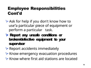 1
1
Employee Responsibilities
Cont'd
• Ask for help if you don't know how to
use“a particular piece of equipment or
perform a particular task.
• Report any unsafe conditions or
broken/defective equipment to your
supervisor
• Report accidents immediately
• Know emergency evacuation procedures
• Know where first aid stations are located
 