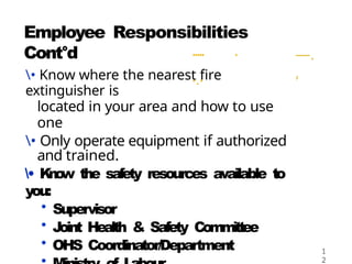 Employee Responsibilities
Cont°d ..... .
...
—.
,
• Know where the nearest fire
extinguisher is
located in your area and how to use
one
• Only operate equipment if authorized
and trained.
• K
n
o
w the safety resources available to
you:
• Supervisor
• Joint Health & Safety Committee
• OHS Coordinator/Department 1
2
 