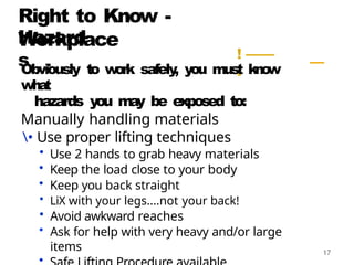 Right to Know -
Workplace
Hazard
s ! ——
.
. —
Obviously to w
o
rk safely
, you must k
n
o
w
wha
t
hazards you m
a
y be exposed to:
Manually handling materials
• Use proper lifting techniques
• Use 2 hands to grab heavy materials
• Keep the load close to your body
• Keep you back straight
• LiX with your legs....not your back!
• Avoid awkward reaches
• Ask for help with very heavy and/or large
items
•
 