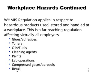 Workplace Hazards Continued
WHMIS Regulation applies in respect to
hazardous products used, stored and handled at
a workplace. This is a far reaching regulation
affecting virtually all employers
• Glues/adhesives
• Toners
• Oils/Fuels
• Cleaning agents
• Paints
• Lab operations
• Compressed gases/aerosols
• Retail 2
0
 