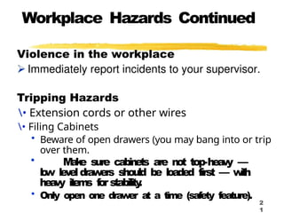 Workplace Hazards Continued
Tripping Hazards
• Extension cords or other wires
• Filing Cabinets
• Beware of open drawers (you may bang into or trip
over them.
• M
a
k
e sure cabinets are not top-hea
vy —
l
o
w le
v
eldraw
ers should b
e loaded first — w
i
t
h
hea
vy i
t
e
m
s f
orstability
.
• Only open one drawer at a time (safety feature).
2
1
 