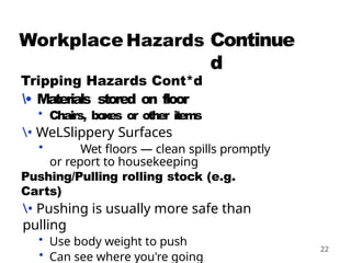 Continue
d
22
Workplace
Tripping Hazards Cont*d
• Materials stored on floor
• Chairs, boxes or other items
• WeLSlippery Surfaces
• Wet floors — clean spills promptly
or report to housekeeping
Pushing/Pulling rolling stock (e.g.
Carts)
• Pushing is usually more safe than
pulling
• Use body weight to push
• Can see where you're going
 
