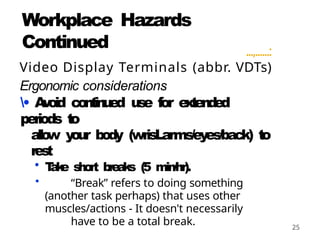25
Workplace Hazards
Continued ...,......:
Video Display Terminals (abbr. VDTs)
Ergonomic considerations
• A
v
oid co
nti
nued use for e
x
t
e
n
d
e
d
periods t
o
al
l
o
w y
our body (wrisLarms/eyes/back) t
o
rest
• T
a
k
e s
h
o
rt b
re
a
k
s (5 min/hr).
• “Break” refers to doing something
(another task perhaps) that uses other
muscles/actions - It doesn't necessarily
have to be a total break.
 