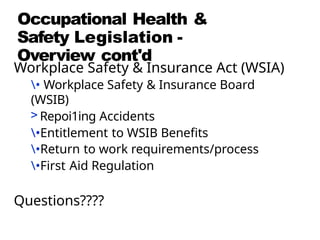 Occupational Health &
Safety Legislation -
Overview cont'd
Workplace Safety & Insurance Act (WSIA)
• Workplace Safety & Insurance Board
(WSIB)
> Repoi1ing Accidents
•Entitlement to WSIB Benefits
•Return to work requirements/process
•First Aid Regulation
Questions????
 