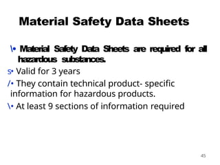 45
Material Safety Data Sheets
• Material Safety Data Sheets are required for all
hazardous substances.
s• Valid for 3 years
/• They contain technical product- specific
information for hazardous products.
• At least 9 sections of information required
 