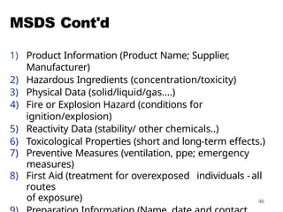 46
MSDS Cont'd
1) Product Information (Product Name; Supplier,
Manufacturer)
2) Hazardous Ingredients (concentration/toxicity)
3) Physical Data (solid/liquid/gas....)
4) Fire or Explosion Hazard (conditions for
ignition/explosion)
5) Reactivity Data (stability/ other chemicals..)
6) Toxicological Properties (short and long-term effects.)
7) Preventive Measures (ventilation, ppe; emergency
measures)
8) First Aid (treatment for overexposed individuals -all
routes
of exposure)
 