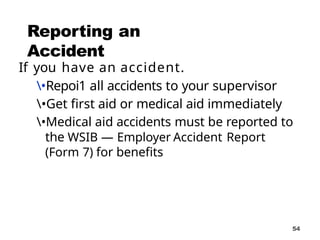54
Reporting an
Accident
If you have an accident.
•Repoi1 all accidents to your supervisor
•Get first aid or medical aid immediately
•Medical aid accidents must be reported to
the WSIB — Employer Accident Report
(Form 7) for benefits
 