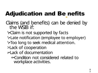 Adjudication and Be
-
nefits
Claims (and benefits) can be denied by
the WSIB if:
•CIaim is not supported by facts
•Late notification (employee to employer)
•Too long to seek medical attention.
>Lack of cooperation
›•Lack of documentation
+•Condition not considered related to
workplace activities.
5
7
 