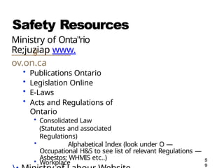 Safety Resources
Ministry of Onta"rio
Re;juziap www.
ov.on.ca
• Publications Ontario
• Legislation Online
• E-Laws
• Acts and Regulations of
Ontario
• Consolidated Law
(Statutes and associated
Regulations)
• Alphabetical Index (look under O —
Occupational H&S to see list of relevant Regulations —
Asbestos; WHMIS etc..)
• Workplace 5
9
 