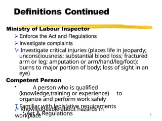 Definitions Continued
/• Knowledgeable about hazards in
workplace 7
• Investigate critical injuries (places life in jeopardy;
unconsciousness; substantial blood loss; fractured
arm or leg; amputation or arm/hand/leg/foot);
burns to major portion of body; loss of sight in an
eye)
Competent Person
• A person who is qualified
(knowIedge,training or experience) to
organize and perform work safely
T Familiar with legislative requirements
• Act & Regulations
 