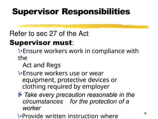 Supervisor Responsibilities
9
•Ensure workers work in compliance with
the
Act and Regs
•Ensure workers use or wear
equipment, protective devices or
clothing required by employer
fi• Take every precaution reasonable in the
circumstances for the protection of a
worker
•Provide written instruction where
 