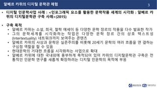 3
• 디지털 인문학사업 사례 : <인포그래픽 요소를 활용한 문학작품 세계의 시각화 : 알베르 카
뮈의 디지털문학관 구축 사례>(2015)
• 구축 목적
• 알베르 카뮈는 소설, 희곡, 철학 에세이 등 다양한 문학 장르의 작품을 다수 발표한 작가
• 그의 문학세계를 시각화하는 작업은 다양한 문학 장르 간의 상호 텍스트성
(Intertextuality) 네트워크까지 보여주는 콘텐츠
• 알베르 카뮈의 사상과 문학은 실존주의를 비롯해 20세기 문학의 여러 흐름을 연 결하는
구심점 역할을 할 수 있음
• 현대문학의 거대한 흐름을 시각화하는 사업으로 확대
• 알베르 카뮈에 대한 국내외에 풍부하게 축적되어 있어 카뮈의 디지털문학관 구축은 전
통적인 인문학 연구를 새롭게 확장하려는 디지털 인문학의 목적에 부응
알베르 카뮈의 디지털 문학관 체험
 