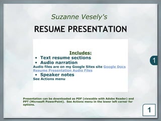 Suzanne Vesely's

       RESUME PRESENTATION

                     Includes:
       • Text resume sections
       • Audio narration
      Audio files are on my Google Sites site Google Docs
      Resume Presentation Audio Files
       • Speaker notes
      See Actions menu




Presentation can be downloaded as PDF (viewable with Adobe Reader) and
PPT (Microsoft PowerPoint). See Actions menu in the lower left corner for
options.     
 