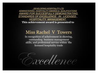   DEVELOPING HOSPITALITY LTD
 ADMINISTERING  HOSPITALITY AWARDS &  QUALIFICATIONS
  AWARD FOR SUCCESFULLY DEMONSTRATING  
 STANDARDS OF EXCELLENCE   IN   LICENSED   
         HOSPITALITY  MANAGEMENT 
                 
   This achievement award is presented to
                            
                             
                             
      Miss Rachel V Towers   
                           
     In recognition of acheivement in showing,
         outstanding business management
                           
      skills, and profesional service within the
               licensed hospitality trade

                             
                             
 