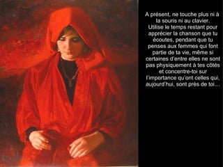 A présent, ne touche plus ni à
      la souris ni au clavier.
  Utilise le temps restant pour
  apprécier la chanson que tu
    écoutes, pendant que tu
 penses aux femmes qui font
    partie de ta vie, même si
certaines d’entre elles ne sont
pas physiquement à tes côtés
        et concentre-toi sur
l’importance qu’ont celles qui,
aujourd’hui, sont près de toi…
 
