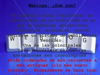 Weblogs: ¿Qué son?

  Un weblog o blog («bitácora» en
 castellano) es un sitio web en el
    que se publican anotaciones
   (historias, artículos, posts)
mediante un sistema de publicación
              sencillo.
       Una de las principales
     características es que las
   anotaciones son cronológicas y
están ordenadas de más recientes a
    más antiguas («lo más nuevo
arriba»). Normalmente se hace todo
 