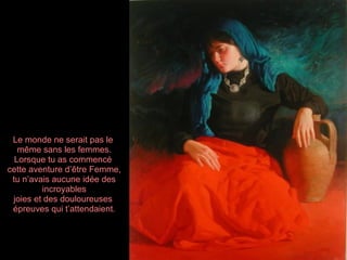 Le monde ne serait pas le
   même sans les femmes.
  Lorsque tu as commencé
cette aventure d’être Femme,
 tu n’avais aucune idée des
         incroyables
 joies et des douloureuses
 épreuves qui t’attendaient.
 