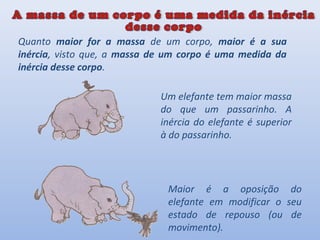 Quanto maior for a massa de um corpo, maior é a sua
inércia, visto que, a massa de um corpo é uma medida da
inércia desse corpo.

                             Um elefante tem maior massa
                             do que um passarinho. A
                             inércia do elefante é superior
                             à do passarinho.




                              Maior é a oposição do
                              elefante em modificar o seu
                              estado de repouso (ou de
                              movimento).
 