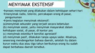 proses menyimak yang dilakukan dalam kehidupan sehari-hari
menyimak radio, televisi, percakapan orang di pasar,
pengumuman
jenis kegiatan menyimak ekstensif:
(a)menyimak sekunder yang terjadi secara kebetulan
(b) menyimak sosial, yaitu menyimak masyarakat dalam
kehidupan sosial, di pasar, di kantor pos
(c) menyimak estetika bersifat apresiatif
(d) menyimak pasif, dilakukan tanpa upaya sadar. Misalnya,
seseorang mendengarkan bahasa daerah, setelah itu dalam
kurun waktu dua atau tiga tahun berikutnya orang itu sudah
dapat berbahasa daerah tersebut.
MENYIMAK EKSTENSIF
 