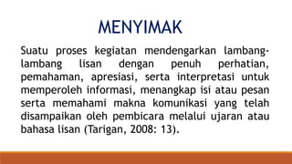 MENYIMAK
Suatu proses kegiatan mendengarkan lambang-
lambang lisan dengan penuh perhatian,
pemahaman, apresiasi, serta interpretasi untuk
memperoleh informasi, menangkap isi atau pesan
serta memahami makna komunikasi yang telah
disampaikan oleh pembicara melalui ujaran atau
bahasa lisan (Tarigan, 2008: 13).
 