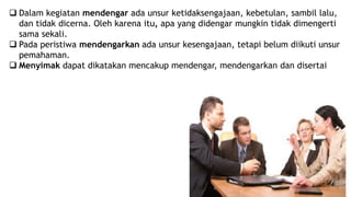  Dalam kegiatan mendengar ada unsur ketidaksengajaan, kebetulan, sambil lalu,
dan tidak dicerna. Oleh karena itu, apa yang didengar mungkin tidak dimengerti
sama sekali.
 Pada peristiwa mendengarkan ada unsur kesengajaan, tetapi belum diikuti unsur
pemahaman.
 Menyimak dapat dikatakan mencakup mendengar, mendengarkan dan disertai
 