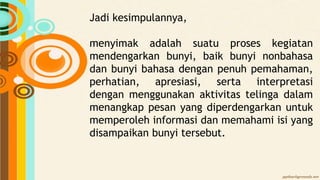 Jadi kesimpulannya,
menyimak adalah suatu proses kegiatan
mendengarkan bunyi, baik bunyi nonbahasa
dan bunyi bahasa dengan penuh pemahaman,
perhatian, apresiasi, serta interpretasi
dengan menggunakan aktivitas telinga dalam
menangkap pesan yang diperdengarkan untuk
memperoleh informasi dan memahami isi yang
disampaikan bunyi tersebut.
 