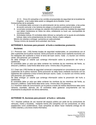 1D-GAR-F42
Versión: 5
Vigencia: 30 de Enero de 2012
Página 10 de 43
8.1.5. Cinco (5) campañas a los comités empresariales de seguridad de la localidad de
Engativá, a las cuales debe asistir un delegado de la Alcaldía Local.
Componentes de la campaña:
1. El contratista debe convocar a la administración de los centros comerciales, a las juntas
de acción comunal, a los rectores de colegio y a la policía a participar en la jornada.
2. La jornada consiste en entrega de volantes informativos sobre las medidas de seguridad
que deben mantenerse en todos los sitios, enfatizando su buen uso, acompañada de
una breve charla.
3. Actividades lúdicas. El contratista debe reforzar su campaña con la ayuda de actividades
lúdicas, tales como presentaciones de mimos, títeres o teatro callejero.
Mínimo de volantes a entregar: quinientos en cada actividad.
Tiempo mínimo de duración de la actividad: dos horas.
ACTIVIDAD 9. Acciones para prevenir el hurto a residencias ycomercio.
Acciones:
2.1. Promover cien (100) frentes locales de seguridad residenciales, en concordancia con el
plan cuadrantes de la policía nacional. Dicha promoción se debe hacer mediante reuniones con
los habitantes del cuadrante e incluir el tema del buen vecino. Cada (1) reunión con mínimo
veinte (20) personas .por cuadrante.
Se debe entregar un volante que contenga información sobre la prevención del hurto a
residencias.
El contratista debe un acta que debe contener los nombres de los miembros del frente, su
dirección y teléfono. Cada frente debe tener como mínimo diez (10) personas.
2.2. Crear cien (100) frentes de seguridad comercial o empresarial en concordancia con el plan
cuadrantes de la policía nacional. Dicha promoción se debe hacer mediante reuniones con los
habitantes del cuadrante e incluir el tema del buen vecino. Cada (1) reunión con mínimo veinte
(20) personas .por cuadrante.
Se debe entregar un volante que contenga información sobre la prevención del hurto a
residencias.
El contratista debe un acta que debe contener los nombres de los miembros del frente, su
dirección y teléfono. Cada frente debe tener como mínimo diez (10) personas.
2.3. Incentivar redes de comunicación con la policía a través de medios electrónicos tales como
cámaras, avanteles, alarmas, etc. El contratista debe gestionar conjuntamente con los
empresarios la adquisición de dichos elementos.
ACTIVIDAD 10. Acciones para prevenir el hurto a vehículos
10.1. Impulsar políticas de uso racional del espacio público por parte de los conductores de
vehículos, motos y bicicletas, mediante treinta (30) campañas con los conductores, en sitios
establecidos como problemáticos. Esas campañas se deben hacer mediante entrega de mil
(1000) volantes y una breve charla informativa.
 