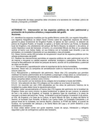 1D-GAR-F42
Versión: 5
Vigencia: 30 de Enero de 2012
Página 11 de 43
Para el desarrollo de éstas campañas debe vincularse a la secretaria de movilidad, policía de
tránsito y transporte y el DADEP.
ACTIVIDAD 11. Intervención en los espacios públicos de valor patrimonial y
promoción de la práctica artística y responsable del grafiti.
Acciones.
8.1. Identificar los espacios invadidos por los grafitis Mínimo veinte (20), con registro fotográfico.
Los registros fotográficos se deben hacer mínimo sobre los siguientes espacios de interés
general la plaza fundacional de Engativá Pueblo, la Iglesia de San Lorenzo, la estación de
policía de Engativá Pueblo, el hospital, la iglesia y el teatro del barrio Las Ferias, la Alcald{ia
local de Engativá y los alrededores del parque del Barrio Boyacá, la estación x de policía, el
centro Operativo Local del bienestar, el barrio y la universidad Minuto de Dios en su plazoleta
central, el barrio Luis Carlos Galán, en sus linderos con el humedal Juan Amarillo y sus vía
principales y la ciudadela Colsubsidio en sus plazoletas y vías principales.
8.2. Hacer mínimo veinte (20) jornadas de recuperación visual de los espacios públicos con los
artistas profesionales del grafiti.
8.3. Realizar las intervenciones permitidas en espacios públicos de valor patrimonial con el fin
de mejorar o recuperar su calidad espacial, ambiental, ecológica y paisajística. Entre ellos se
incluye la Recualificación de todos los parques de barrio, acorde con la problemática y potencial
de cada uno de ellos.
8.3.1. Recuperación y sensibilización sobre la importancia de los de los humedales.
Acciones. Hacer tres (3) campañas de sensibilización sobre la importancia de los humedales.
Una en cada uno.
8.3.2. Recuperación y visibilización del patrimonio. Hacer diez (10) campañas que permitan
visibilizar los bienes patrimoniales de la localidad y propongan a largo plazo su conservación y
reconocimiento con estudiantes de colegios de la localidad, en sus diferentes grados.
Estas campañas deben contener como mínimo:
8.3.2.1. Una reunión con los rectores de los colegios de la localidad a través del CADEL.
8.3.2.2. Una selección de diez (10) colegios con los cuáles se va a hacer el recorrido.
8.3.2.3. Un recorrido con cien (100) estudiantes por los sitios de patrimonio histórico de la
localidad los cuales deben tener la siguiente estructura:
a) Deben visitar secuencialmente al menos diez (10) lugares del patrimonio de la localidad de
Engativá. Estos son como mínimo: la plaza fundacional, la iglesia de san Lorenzo, la estación
de tren y de policía de Engativá, el hospital, la iglesia,la casa de inquilinato y la plaza de
mercado y el teatro del barrio las Ferias, la Alcaldía Local de Engativá, la estación X de polícia,
el COL de Engativá y la Casa de la Cultura, el barrio Minuto de Dios, la plaza del Barrio la
Serena, el humedal Juan Amarillo, el Barrio Luis Carlos Galán, la Ciudadela Colsubsidio y el
parque lineal de la ciudadela, los barrios Baché y Bochica, la PTAR del Salitre, el puente de
Guadua, los humedales del Jaboque y de Santa María del Lago y el Jardín Botánico y sus
alrededores y Compensar.
b) Esas vistas deben contar con guías expertos, buses de apoyo, hidratación y refrigerio
seguridad y plan de contingencia cuando sea necesario.
 