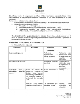 1D-GAR-F42
Versión: 5
Vigencia: 30 de Enero de 2012
Página 12 de 43
8.3.3. Recuperación de parques para el disfrute del deporte y la sana recreación. Hacer treinta
(30) campañas en los parques que tiendan a fortalecer su uso como escenarios de la sana
recreación.
Como mínimo cada campaña debe contener:
1. Convocatoria a la comunidad aledaña al parque y a las juntas comunales respectivas
2. Desarrollo de la jornada con mínimo:
a. Actividades de aeróbicos (1 hora)
a. Actividades de sensibilización de mascotas con mascotas (1 hora).
b. Programación deportiva que puede incluir campeonatos intercuadras,
exhibiciones deportivas o artísticas tipo circo. (mínimo dos horas).
Coordinación con los grupos de gestores locales. El contratista deberá coordinar con el
grupo de gestores locales de seguridad y convivencia las acciones tendientes a garantizar el
cumplimiento de éste contrato.
OTRAS CARACTERÍSTICAS DEL SERVICIO A PRESTAR.
3. Recurso humano requerido
Actividad Acciones Personal
requerido
Perfil
Coordinación general Profesional
especializado a
tiempo completo
Profesional con
mínimo dos años
de experiencia en
seguridad y
convivencia
Coordinador de acciones. Profesional a tiempo
completo
Profesional con
mínimo dos años
de experiencia en
seguridad y
convivencia
Actividad 1. Violencia
intrafamiliar, y abuso de
menores.
Nueve (9) talleres de
educación y orientación
familiar para padres,
profesores y trabajadores
de bienestar (niñera y
jardineras). Uno por cada
UPZ
Nueve talleristas x 2
horas
Sicólogo
Tres mil (3000) cartillas
para uso de los colegios
Un profesional que
elabore la cartilla
Sicólogo con
experiencia en
educación
 