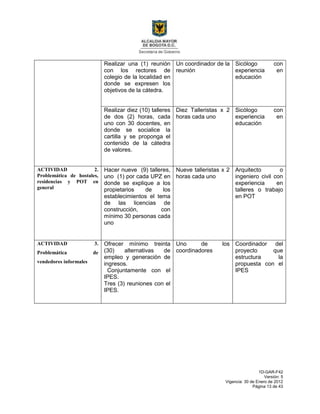 1D-GAR-F42
Versión: 5
Vigencia: 30 de Enero de 2012
Página 13 de 43
Realizar una (1) reunión
con los rectores de
colegio de la localidad en
donde se expresen los
objetivos de la cátedra.
Un coordinador de la
reunión
Sicólogo con
experiencia en
educación
Realizar diez (10) talleres
de dos (2) horas, cada
uno con 30 docentes, en
donde se socialice la
cartilla y se proponga el
contenido de la cátedra
de valores.
Diez Talleristas x 2
horas cada uno
Sicólogo con
experiencia en
educación
ACTIVIDAD 2.
Problemática de hostales,
residencias y POT en
general
Hacer nueve (9) talleres,
uno (1) por cada UPZ en
donde se explique a los
propietarios de los
establecimientos el tema
de las licencias de
construcción, con
mínimo 30 personas cada
uno
Nueve talleristas x 2
horas cada uno
Arquitecto o
ingeniero civil con
experiencia en
talleres o trabajo
en POT
ACTIVIDAD 3.
Problemática de
vendedores informales
Ofrecer mínimo treinta
(30) alternativas de
empleo y generación de
ingresos.
Conjuntamente con el
IPES.
Tres (3) reuniones con el
IPES.
Uno de los
coordinadores
Coordinador del
proyecto que
estructura la
propuesta con el
IPES
 