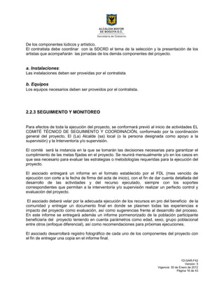 1D-GAR-F42
Versión: 5
Vigencia: 30 de Enero de 2012
Página 16 de 43
De los componentes lúdicos y artístico.
El contratista debe coordinar con la SDCRD el tema de la selección y la presentación de los
artistas que acompañarán las jornadas de los demás componentes del proyecto.
a. Instalaciones:
Las instalaciones deben ser proveídas por el contratista.
b. Equipos
Los equipos necesarios deben ser proveídos por el contratista.
2.2.3 SEGUIMIENTO Y MONITOREO
Para efectos de toda la ejecución del proyecto, se conformará previó al inicio de actividades EL
COMITÉ TÉCNICO DE SEGUIMIENTO Y COORDINACIÓN, conformado por la coordinación
general del proyecto, El (La) Alcalde (sa) local (o la persona designada como apoyo a la
supervisión) y la Interventoría y/o supervisión.
El comité será la instancia en la que se tomarán las decisiones necesarias para garantizar el
cumplimiento de las metas fijadas en el proyecto. Se reunirá mensualmente y/o en los casos en
que sea necesario para evaluar las estrategias o metodologías requeridas para la ejecución del
proyecto.
El asociado entregará un informe en el formato establecido por el FDL (mes vencido de
ejecución con corte a la fecha de firma del acta de inicio), con el fin de dar cuenta detallada del
desarrollo de las actividades y del recurso ejecutado, siempre con los soportes
correspondientes que permitan a la interventoría y/o supervisión realizar un perfecto control y
evaluación del proyecto.
El asociado deberá velar por la adecuada ejecución de los recursos en pro del beneficio de la
comunidad y entregar un documento final en donde se plasmen todas las experiencias e
impacto del proyecto como evaluación, así como sugerencias frente al desarrollo del proceso.
En este informe se entregará además un informe pormenorizado de la población participante
beneficiaria del proyecto teniendo en cuenta parámetros como edad, sexo, grupo poblacional
entre otros (enfoque diferencial), así como recomendaciones para próximas ejecuciones.
El asociado desarrollará registro fotográfico de cada uno de los componentes del proyecto con
el fin de entregar una copia en el informe final.
 