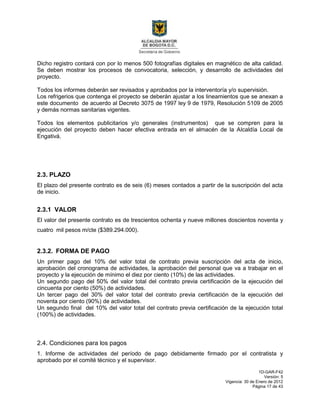 1D-GAR-F42
Versión: 5
Vigencia: 30 de Enero de 2012
Página 17 de 43
Dicho registro contará con por lo menos 500 fotografías digitales en magnético de alta calidad.
Se deben mostrar los procesos de convocatoria, selección, y desarrollo de actividades del
proyecto.
Todos los informes deberán ser revisados y aprobados por la interventoría y/o supervisión.
Los refrigerios que contenga el proyecto se deberán ajustar a los lineamientos que se anexan a
este documento de acuerdo al Decreto 3075 de 1997 ley 9 de 1979, Resolución 5109 de 2005
y demás normas sanitarias vigentes.
Todos los elementos publicitarios y/o generales (instrumentos) que se compren para la
ejecución del proyecto deben hacer efectiva entrada en el almacén de la Alcaldía Local de
Engativá.
2.3. PLAZO
El plazo del presente contrato es de seis (6) meses contados a partir de la suscripción del acta
de inicio.
2.3.1 VALOR
El valor del presente contrato es de trescientos ochenta y nueve millones doscientos noventa y
cuatro mil pesos m/cte ($389.294.000).
2.3.2. FORMA DE PAGO
Un primer pago del 10% del valor total de contrato previa suscripción del acta de inicio,
aprobación del cronograma de actividades, la aprobación del personal que va a trabajar en el
proyecto y la ejecución de mínimo el diez por ciento (10%) de las actividades.
Un segundo pago del 50% del valor total del contrato previa certificación de la ejecución del
cincuenta por ciento (50%) de actividades.
Un tercer pago del 30% del valor total del contrato previa certificación de la ejecución del
noventa por ciento (90%) de actividades.
Un segundo final del 10% del valor total del contrato previa certificación de la ejecución total
(100%) de actividades.
2.4. Condiciones para los pagos
1. Informe de actividades del período de pago debidamente firmado por el contratista y
aprobado por el comité técnico y el supervisor.
 