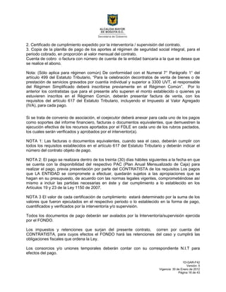 1D-GAR-F42
Versión: 5
Vigencia: 30 de Enero de 2012
Página 18 de 43
2. Certificado de cumplimiento expedido por la interventoría / supervisión del contrato.
3. Copia de la planilla de pago de los aportes al régimen de seguridad social integral, para el
periodo cobrado, en proporción al valor mensual del contrato.
Cuenta de cobro o factura con número de cuenta de la entidad bancaria a la que se desea que
se realice el abono.
Nota: (Sólo aplica para régimen común) De conformidad con el Numeral 7° Parágrafo 1° del
artículo 499 del Estatuto Tributario, “Para la celebración decontratos de venta de bienes o de
prestación de servicios gravados por cuantía individual y superior a 3300 UVT, el responsable
del Régimen Simplificado deberá inscribirse previamente en el Régimen Común”. Por lo
anterior los contratistas que para el presente año superen el monto establecido o quienes ya
estuvieren inscritos en el Régimen Común, deberán presentar factura de venta, con los
requisitos del artículo 617 del Estatuto Tributario, incluyendo el Impuesto al Valor Agregado
(IVA), para cada pago.
Si se trata de convenio de asociación, el coejecutor deberá anexar para cada uno de los pagos
como soportes del informe financiero, facturas o documentos equivalentes, que demuestren la
ejecución efectiva de los recursos aportados por el FDLE en cada uno de los rubros pactados,
los cuales serán verificados y aprobados por el interventor(a).
NOTA 1: Las facturas o documentos equivalentes, cuando sea el caso, deberán cumplir con
todos los requisitos establecidos en el artículo 617 del Estatuto Tributario y deberán indicar el
número del contrato objeto de pago.
NOTA 2: El pago se realizara dentro de los treinta (30) días hábiles siguientes a la fecha en que
se cuenta con la disponibilidad del respectivo PAC (Plan Anual Mensualizado de Caja) para
realizar el pago, previa presentación por parte del CONTRATISTA de los requisitos Los pagos
que LA ENTIDAD se compromete a efectuar, quedarán sujetos a las apropiaciones que se
hagan en su presupuesto, de acuerdo con las normas legales vigentes, comprometiéndose así
mismo a incluir las partidas necesarias en éste y dar cumplimiento a lo establecido en los
Artículos 19 y 23 de la Ley 1150 de 2007.
NOTA 3 El valor de cada certificación de cumplimiento estará determinado por la suma de los
valores que fueron ejecutados en el respectivo periodo o lo establecido en la forma de pago,
cuantificados y verificados por la interventoría y/o supervisión.
Todos los documentos de pago deberán ser avalados por la Interventoría/supervisión ejercida
por el FONDO.
Los impuestos y retenciones que surjan del presente contrato, corren por cuenta del
CONTRATISTA, para cuyos efectos el FONDO hará las retenciones del caso y cumplirá las
obligaciones fiscales que ordena la Ley.
Los consorcios y/o uniones temporales deberán contar con su correspondiente N.I.T para
efectos del pago.
 