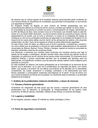 1D-GAR-F42
Versión: 5
Vigencia: 30 de Enero de 2012
Página 2 de 43
Se observa que en ciertos lugares de la localidad, factores socioculturales están incidiendo de
una manera directa en situaciones de incivilidades que perturban la tranquilidad, la convivencia
y la seguridad en Engativá.
En Engativá Pueblo ha llegado un gran número de familias desplazadas que sus
comportamientos afectan la convivencia de los vecinos y familias que habitan en dicho sector.
En la localidad se encuentra un corredor de venta y comercialización de drogas, demarcado en
la UPZ del Minuto de Dios. Este corredor inicia en el Humedal Juan Amarillo hasta la calle 80,
siendo el Luís Carlos Galán Sarmiento, uno de los barrios donde se concentra el mayor nivel de
peligrosidad Es de anotar, que el hurto a vehículos y a motos en la modalidad de halado se
constituye en otro de los principales problemas de seguridad en la localidad de Engativá. En la
mayoría de los casos estos delitos ocurren dentro de los almacenes de cadena y los conjuntos
residenciales, es decir, fuera de los lugares en donde la policía debe brindar seguridad.
En este mismo orden de ideas, se observa que el hurto a personas, a residencias y comercio,
son otros delitos que se presentan a menudo en esta localidad, especialmente en los sectores
comerciales de Álamos, Bachué, Ferias, Florida y Quirigua, lugares en donde la comunidad es
bastante vulnerable a este tipo de conductas ilícitas.
Los ofensores, o personas que cometen estas conductas son hombres jóvenes que bajo el
estado de las drogas y embriaguez, deciden cometer estos actos ilícitos que atentan contra la
integridad y el patrimonio de los vecinos de los barrios antes mencionados. El incremento de la
población flotante y centros comerciales permiten que la localidad sea llamativa para los
delincuentes, la drogadicción conlleva a que las personas adictas realicen hurtos callejeros para
subsidiar su consumo.
En esta localidad se observa una buena participación de la comunidad en la denuncia de los
hechos que le perturban, es el caso de la problemática de seguridad del Barrio Luís Carlos
Galán, que gracias a la presión de sus líderes comunitarios se ha atendido por la autoridades
competentes, las cuales, empezaron a investigar, judicializar a los delincuentes que hace
tiempo expenden y comercializan sustancias alucinógenas en el sector. El pie de fuerza con
que cuenta la Estación de Policía de la localidad, es insuficiente dada la extensión y la densidad
poblacional de Engativá.
1. Análisis de la problemática violencia intrafamiliar, y abuso de menores.
1.1. Causas y factores generadores
Consideran los integrantes de este grupo que las causas o factores generadores de esta
problemática son: la televisión, la pornografía, la irresponsabilidad de los padres, crisis
económica, la falta de valores, urbanidad, maltrato de las niñeras, el consumo de drogas.
1.2. Lugares y modalidad
En los hogares, parques, colegio. El maltrato es verbal, psicológico y físico.
1.5. Pacto de seguridad y convivencia
 