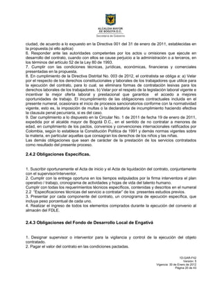 1D-GAR-F42
Versión: 5
Vigencia: 30 de Enero de 2012
Página 20 de 43
ciudad, de acuerdo a lo expuesto en la Directiva 001 del 31 de enero de 2011, establecidas en
la propuesta.(si ello aplica)
6. Responder ante las autoridades competentes por los actos u omisiones que ejecute en
desarrollo del contrato, cuando con ellos se cause perjuicio a la administración o a terceros, en
los términos del artículo 52 de la Ley 80 de 1993.
7. Cumplir con las condiciones técnicas, jurídicas, económicas, financieras y comerciales
presentadas en la propuesta.
8. En cumplimiento de la Directiva Distrital No. 003 de 2012, el contratista se obliga a: a) Velar
por el respecto de los derechos constitucionales y laborales de los trabajadores que utilice para
la ejecución del contrato, para lo cual, se eliminara formas de contratación lesivas para los
derechos laborales de los trabajadores. b) Velar por el respeto de la legislación laboral vigente e
incentivar la mejor oferta laboral y prestacional que garantice el accedo a mejores
oportunidades de trabajo. El incumplimiento de las obligaciones contractuales incluida en el
presente numeral, ocasionara el inicio de procesos sancionatorios conforme con la normatividad
vigente, esto es, la imposición de multas o la declaratoria de incumplimiento haciendo efectiva
la clausula penal pecuniaria, si es del caso.
9. Dar cumplimiento a lo dispuesto en la Circular No. 1 de 2011 de fecha 19 de enero de 2011,
expedida por el alcalde mayor de Bogotá D.C., en el sentido de no contratar a menores de
edad, en cumplimiento de los pactos, convenios y convenciones internacionales ratificados por
Colombia, según lo establece la Constitución Política de 1991 y demás normas vigentes sobre
la materia, en particular aquellas que consagran los derechos de los niños y las niñas.
Las demás obligaciones que sean de carácter de la prestación de los servicios contratados
como resultado del presente proceso.
2.4.2 Obligaciones Específicas.
1. Suscribir oportunamente el Acta de inicio y el Acta de liquidación del contrato, conjuntamente
con el supervisor/interventor.
2. Cumplir con la entrega oportuna en los tiempos estipulados por la firma interventora el plan
operativo / trabajo, cronograma de actividades y hojas de vida del talento humano.
Cumplir con todas los requerimientos técnicos específicos, contenidas y descritos en el numeral
2.2 “Especificaciones técnicas del servicio a contratar” de los presentes estudios previos.
3. Presentar por cada componente del contrato, un cronograma de ejecución específica, que
incluya peso porcentual de cada uno.
4. Realizar el ingreso de todos los elementos comprados durante la ejecución del convenio al
almacén del FDLE.
2.4.3 Obligaciones del Fondo de Desarrollo Local de Engativá
1. Designar supervisor o interventor para la vigilancia y control de la ejecución del objeto
contratado.
2. Pagar el valor del contrato en las condiciones pactadas.
 