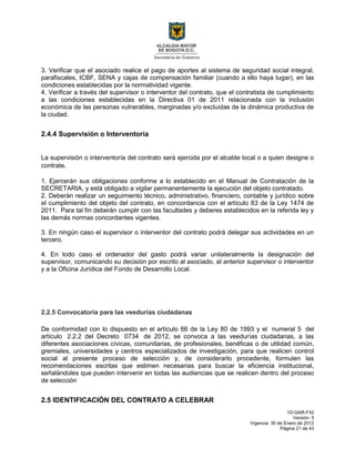 1D-GAR-F42
Versión: 5
Vigencia: 30 de Enero de 2012
Página 21 de 43
3. Verificar que el asociado realice el pago de aportes al sistema de seguridad social integral,
parafiscales, ICBF, SENA y cajas de compensación familiar (cuando a ello haya lugar), en las
condiciones establecidas por la normatividad vigente.
4. Verificar a través del supervisor o interventor del contrato, que el contratista de cumplimiento
a las condiciones establecidas en la Directiva 01 de 2011 relacionada con la inclusión
económica de las personas vulnerables, marginadas y/o excluidas de la dinámica productiva de
la ciudad.
2.4.4 Supervisión o Interventoría
La supervisión o interventoría del contrato será ejercida por el alcalde local o a quien designe o
contrate.
1. Ejercerán sus obligaciones conforme a lo establecido en el Manual de Contratación de la
SECRETARIA, y está obligado a vigilar permanentemente la ejecución del objeto contratado.
2. Deberán realizar un seguimiento técnico, administrativo, financiero, contable y jurídico sobre
el cumplimiento del objeto del contrato, en concordancia con el artículo 83 de la Ley 1474 de
2011. Para tal fin deberán cumplir con las facultades y deberes establecidos en la referida ley y
las demás normas concordantes vigentes.
3. En ningún caso el supervisor o interventor del contrato podrá delegar sus actividades en un
tercero.
4. En todo caso el ordenador del gasto podrá variar unilateralmente la designación del
supervisor, comunicando su decisión por escrito al asociado, al anterior supervisor o interventor
y a la Oficina Jurídica del Fondo de Desarrollo Local.
2.2.5 Convocatoria para las veedurías ciudadanas
De conformidad con lo dispuesto en el artículo 66 de la Ley 80 de 1993 y el numeral 5 del
artículo 2.2.2 del Decreto 0734 de 2012, se convoca a las veedurías ciudadanas, a las
diferentes asociaciones cívicas, comunitarias, de profesionales, benéficas o de utilidad común,
gremiales, universidades y centros especializados de investigación, para que realicen control
social al presente proceso de selección y, de considerarlo procedente, formulen las
recomendaciones escritas que estimen necesarias para buscar la eficiencia institucional,
señalándoles que pueden intervenir en todas las audiencias que se realicen dentro del proceso
de selección
2.5 IDENTIFICACIÓN DEL CONTRATO A CELEBRAR
 