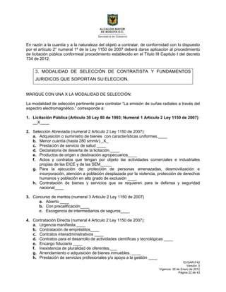 1D-GAR-F42
Versión: 5
Vigencia: 30 de Enero de 2012
Página 22 de 43
En razón a la cuantía y a la naturaleza del objeto a contratar, de conformidad con lo dispuesto
por el artículo 2° numeral 1º de la Ley 1150 de 2007 deberá darse aplicación al procedimiento
de licitación pública conformeal procedimiento establecido en el Titulo III Capitulo I del decreto
734 de 2012.
3. MODALIDAD DE SELECCIÓN DE CONTRATISTA Y FUNDAMENTOS
JURIDICOS QUE SOPORTAN SU ELECCION.
MARQUE CON UNA X LA MODALIDAD DE SELECCIÓN:
La modalidad de selección pertinente para contratar “La emisión de cuñas radiales a través del
espectro electromagnético.” corresponde a:
1. Licitación Pública (Articulo 30 Ley 80 de 1993; Numeral 1 Articulo 2 Ley 1150 de 2007):
__X____
2. Selección Abreviada (numeral 2 Articulo 2 Ley 1150 de 2007):
a. Adquisición o suministro de bienes con características uniformes.____
b. Menor cuantía (hasta 280 smmlv)._X_
c. Prestación de servicio de salud ____
d. Declaratoria de desierta de la licitación.____
e. Productos de origen o destinación agropecuarios____
f. Actos y contratos que tengan por objeto las actividades comerciales e industriales
propias de las EICE y de las SEM_____
g. Para la ejecución de: protección de personas amenazadas, desmovilización e
incorporación, atención a población desplazada por la violencia, protección de derechos
humanos y población en alto grado de exclusión ____
h. Contratación de bienes y servicios que se requieren para la defensa y seguridad
nacional____
3. Concurso de meritos (numeral 3 Articulo 2 Ley 1150 de 2007)
a. Abierto ____
b. Con precalificación____
c. Escogencia de intermediarios de seguros____
4. Contratación Directa (numeral 4 Articulo 2 Ley 1150 de 2007):
a. Urgencia manifiesta.____
b. Contratación de empréstitos____
c. Contratos interadministrativos ____
d. Contratos para el desarrollo de actividades científicas y tecnológicas ____
e. Encargo fiduciario ____
f. Inexistencia de pluralidad de oferentes.___
g. Arrendamiento o adquisición de bienes inmuebles. ____
h. Prestación de servicios profesionales y/o apoyo a la gestión ____
 