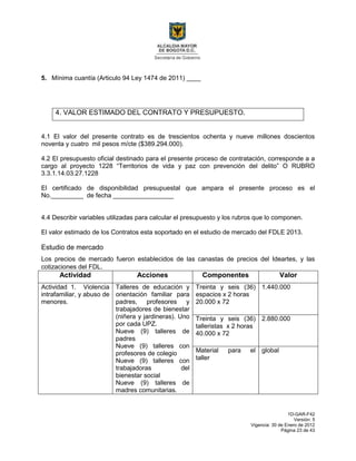 1D-GAR-F42
Versión: 5
Vigencia: 30 de Enero de 2012
Página 23 de 43
5. Mínima cuantía (Articulo 94 Ley 1474 de 2011) ____
4. VALOR ESTIMADO DEL CONTRATO Y PRESUPUESTO.
4.1 El valor del presente contrato es de trescientos ochenta y nueve millones doscientos
noventa y cuatro mil pesos m/cte ($389.294.000).
4.2 El presupuesto oficial destinado para el presente proceso de contratación, corresponde a a
cargo al proyecto 1228 “Territorios de vida y paz con prevención del delito” O RUBRO
3.3.1.14.03.27.1228
El certificado de disponibilidad presupuestal que ampara el presente proceso es el
No._________ de fecha _________________
4.4 Describir variables utilizadas para calcular el presupuesto y los rubros que lo componen.
El valor estimado de los Contratos esta soportado en el estudio de mercado del FDLE 2013.
Estudio de mercado
Los precios de mercado fueron establecidos de las canastas de precios del Ideartes, y las
cotizaciones del FDL.
Actividad Acciones Componentes Valor
Actividad 1. Violencia
intrafamiliar, y abuso de
menores.
Talleres de educación y
orientación familiar para
padres, profesores y
trabajadores de bienestar
(niñera y jardineras). Uno
por cada UPZ.
Nueve (9) talleres de
padres
Nueve (9) talleres con
profesores de colegio
Nueve (9) talleres con
trabajadoras del
bienestar social
Nueve (9) talleres de
madres comunitarias.
Treinta y seis (36)
espacios x 2 horas
20.000 x 72
1.440.000
Treinta y seis (36)
talleristas x 2 horas
40.000 x 72
2.880.000
Material para el
taller
global
 